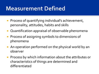    Process of quantifying individual’s achievement,
    personality, attitudes, habits and skills
   Quantification appraisal of observable phenomena
   Process of assigning symbols to dimensions of
    phenomena
   An operation performed on the physical world by an
    observer
   Process by which information about the attributes or
    characteristics of things are determined and
    differentiated
 
