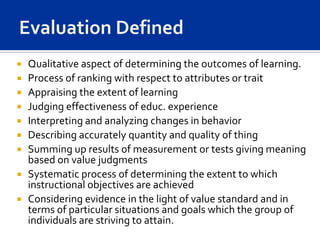    Qualitative aspect of determining the outcomes of learning.
   Process of ranking with respect to attributes or trait
   Appraising the extent of learning
   Judging effectiveness of educ. experience
   Interpreting and analyzing changes in behavior
   Describing accurately quantity and quality of thing
   Summing up results of measurement or tests giving meaning
    based on value judgments
   Systematic process of determining the extent to which
    instructional objectives are achieved
   Considering evidence in the light of value standard and in
    terms of particular situations and goals which the group of
    individuals are striving to attain.
 
