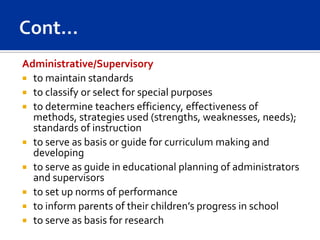Administrative/Supervisory
 to maintain standards
 to classify or select for special purposes
 to determine teachers efficiency, effectiveness of
  methods, strategies used (strengths, weaknesses, needs);
  standards of instruction
 to serve as basis or guide for curriculum making and
  developing
 to serve as guide in educational planning of administrators
  and supervisors
 to set up norms of performance
 to inform parents of their children’s progress in school
 to serve as basis for research
 
