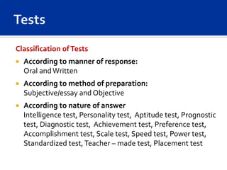 Classification of Tests
   According to manner of response:
    Oral and Written
   According to method of preparation:
    Subjective/essay and Objective
   According to nature of answer
    Intelligence test, Personality test, Aptitude test, Prognostic
    test, Diagnostic test, Achievement test, Preference test,
    Accomplishment test, Scale test, Speed test, Power test,
    Standardized test, Teacher – made test, Placement test
 