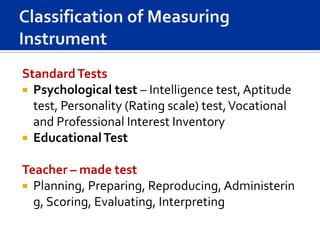 Standard Tests
 Psychological test – Intelligence test, Aptitude
  test, Personality (Rating scale) test, Vocational
  and Professional Interest Inventory
 Educational Test


Teacher – made test
 Planning, Preparing, Reproducing, Administerin
  g, Scoring, Evaluating, Interpreting
 