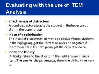    Effectiveness of distractors
    A good distractor attracts the student in the lower group
    than in the upper group
   Index of discrimination
    The index of discrimination may be positive if more students
    in the high group got the correct answer and negative if
    more students in the low group got the correct answer.
   Index of difficulty
    Difficulty refers to the of getting the right answer of each
    item. The smaller the percentage, the more difficult the item
    is.
 