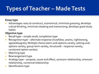 Essay type
 Advantages: easy to construct, economical, minimize guessing, develops
   critical thinking, minimize cheating and memorizing, develops good study
   habits
Objective type
 Recall type – simple recall, completion type
 Recognition type – alternate response (true/false, yes/no, right/wrong,
   agree/disagree); Multiple choice (stem-and-options variety, setting-and-
   options variety, group-term variety, structured – response variety,
   contained-option variety)
 Matching type
 Rearrangement type
 Analogy type – purpose, cause and effect, synonym relationship, antonym
   relationship, numerical relationship
 Identification type
 