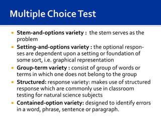    Stem-and-options variety : the stem serves as the
    problem
   Setting-and-options variety : the optional respon-
    ses are dependent upon a setting or foundation of
    some sort, i.e. graphical representation
   Group-term variety : consist of group of words or
    terms in which one does not belong to the group
   Structured: response variety: makes use of structured
    response which are commonly use in classroom
    testing for natural science subjects
   Contained-option variety: designed to identify errors
    in a word, phrase, sentence or paragraph.
 