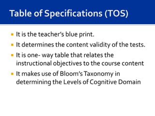   It is the teacher’s blue print.
   It determines the content validity of the tests.
   It is one- way table that relates the
    instructional objectives to the course content
   It makes use of Bloom’s Taxonomy in
    determining the Levels of Cognitive Domain
 