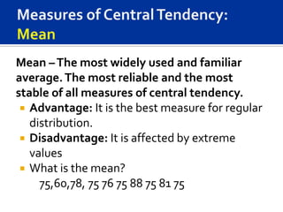 Mean – The most widely used and familiar
average. The most reliable and the most
stable of all measures of central tendency.
  Advantage: It is the best measure for regular
   distribution.
  Disadvantage: It is affected by extreme
   values
  What is the mean?
     75,60,78, 75 76 75 88 75 81 75
 
