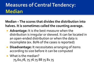Median – The scores that divides the distribution into
halves. It is sometimes called the counting average.
  Advantage: It is the best measure when the
   distribution is irregular or skewed. It can be located in
   an open-ended distribution or when the data is
   incomplete (ex. 80% of the cases is reported)
  Disadvantage: It necessitates arranging of items
   according to size before it can be computed
  What is the median?
      75,60,78, 75 76 75 88 75 81 75
 