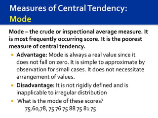 Mode – the crude or inspectional average measure. It
is most frequently occurring score. It is the poorest
measure of central tendency.
  Advantage: Mode is always a real value since it
   does not fall on zero. It is simple to approximate by
   observation for small cases. It does not necessitate
   arrangement of values.
  Disadvantage: It is not rigidly defined and is
   inapplicable to irregular distribution
  What is the mode of these scores?
      75,60,78, 75 76 75 88 75 81 75
 