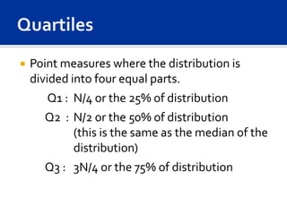    Point measures where the distribution is
    divided into four equal parts.
       Q1 : N/4 or the 25% of distribution
      Q2 : N/2 or the 50% of distribution
           (this is the same as the median of the
           distribution)
      Q3 : 3N/4 or the 75% of distribution
 