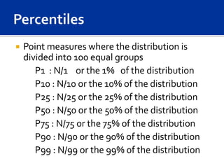    Point measures where the distribution is
    divided into 100 equal groups
       P1 : N/1 or the 1% of the distribution
       P10 : N/10 or the 10% of the distribution
       P25 : N/25 or the 25% of the distribution
       P50 : N/50 or the 50% of the distribution
       P75 : N/75 or the 75% of the distribution
       P90 : N/90 or the 90% of the distribution
       P99 : N/99 or the 99% of the distribution
 