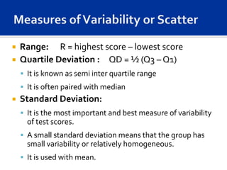  Range: R = highest score – lowest score
 Quartile Deviation : QD = ½ (Q3 – Q1)
     It is known as semi inter quartile range
     It is often paired with median
   Standard Deviation:
     It is the most important and best measure of variability
      of test scores.
     A small standard deviation means that the group has
      small variability or relatively homogeneous.
     It is used with mean.
 