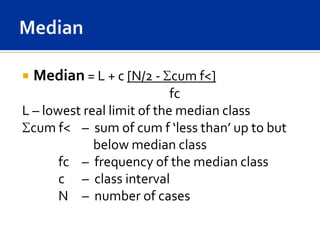    Median = L + c [N/2 - cum f<]
                            fc
L – lowest real limit of the median class
 cum f< – sum of cum f ‘less than’ up to but
             below median class
       fc – frequency of the median class
       c – class interval
       N – number of cases
 