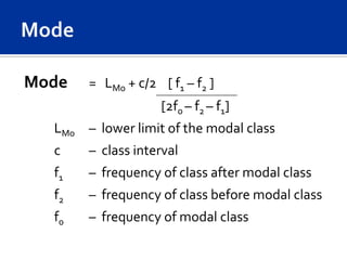 Mode   = LMo + c/2 [ f1 – f2 ]
                    [2fo – f2 – f1]
  LMo – lower limit of the modal class
  c    – class interval
  f1   – frequency of class after modal class
  f2   – frequency of class before modal class
  f0   – frequency of modal class
 