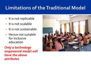   It is not replicable
   It is not scalable
   It is not sustainable
   Hence not suitable
    for inclusive
    education
Only a technology
empowered model will
have the above
attributes
 