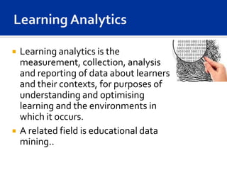    Learning analytics is the
    measurement, collection, analysis
    and reporting of data about learners
    and their contexts, for purposes of
    understanding and optimising
    learning and the environments in
    which it occurs.
   A related field is educational data
    mining..
 