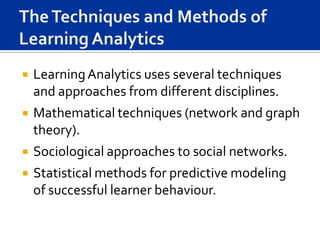    Learning Analytics uses several techniques
    and approaches from different disciplines.
   Mathematical techniques (network and graph
    theory).
   Sociological approaches to social networks.
   Statistical methods for predictive modeling
    of successful learner behaviour.
 