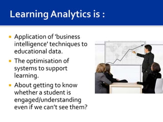   Application of 'business
    intelligence' techniques to
    educational data.
   The optimisation of
    systems to support
    learning.
   About getting to know
    whether a student is
    engaged/understanding
    even if we can’t see them?
 