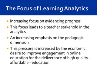    Increasing focus on evidencing progress
   This focus leads to a teacher stakehold in the
    analytics
   An increasing emphasis on the pedagogic
    dimension
   This pressure is increased by the economic
    desire to improve engagement in online
    education for the deliverance of high quality -
    affordable - education.
 