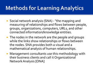  Social network analysis (SNA) - "the mapping and
  measuring of relationships and flows between people,
  groups, organizations, computers, URLs, and other
  connected information/knowledge entities.
 The nodes in the network are the people and groups
  while the links show relationships or flows between
  the nodes. SNA provides both a visual and a
  mathematical analysis of human relationships.
 Management consultants use this methodology with
  their business clients and call it Organizational
  Network Analysis [ONA]
 