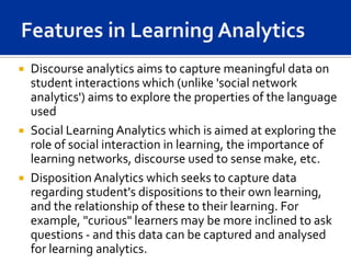  Discourse analytics aims to capture meaningful data on
  student interactions which (unlike 'social network
  analytics') aims to explore the properties of the language
  used
 Social Learning Analytics which is aimed at exploring the
  role of social interaction in learning, the importance of
  learning networks, discourse used to sense make, etc.
 Disposition Analytics which seeks to capture data
  regarding student's dispositions to their own learning,
  and the relationship of these to their learning. For
  example, "curious" learners may be more inclined to ask
  questions - and this data can be captured and analysed
  for learning analytics.
 