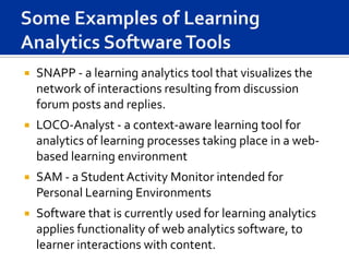    SNAPP - a learning analytics tool that visualizes the
    network of interactions resulting from discussion
    forum posts and replies.
   LOCO-Analyst - a context-aware learning tool for
    analytics of learning processes taking place in a web-
    based learning environment
   SAM - a Student Activity Monitor intended for
    Personal Learning Environments
   Software that is currently used for learning analytics
    applies functionality of web analytics software, to
    learner interactions with content.
 