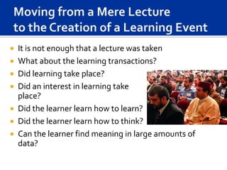    It is not enough that a lecture was taken
   What about the learning transactions?
   Did learning take place?
   Did an interest in learning take
    place?
   Did the learner learn how to learn?
   Did the learner learn how to think?
   Can the learner find meaning in large amounts of
    data?
 