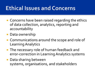 Concerns have been raised regarding the ethics
  of data collection, analytics, reporting and
  accountability
 Data ownership
 Communications around the scope and role of
  Learning Analytics
 The necessary role of human feedback and
  error-correction in Learning Analytics systems
 Data sharing between
  systems, organisations, and stakeholders
 