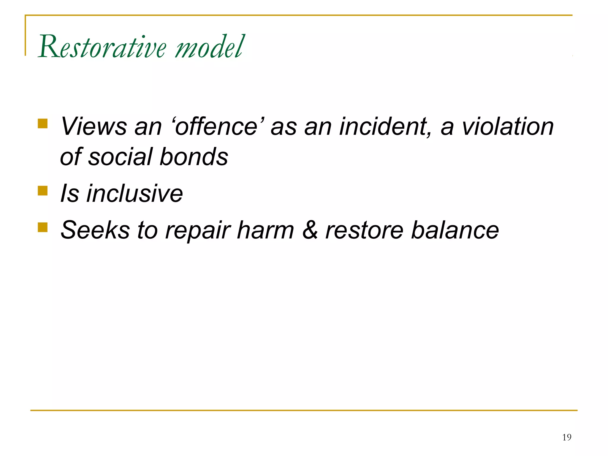 19
Restorative model
 Views an ‘offence’ as an incident, a violation
of social bonds
 Is inclusive
 Seeks to repair harm & restore balance
 