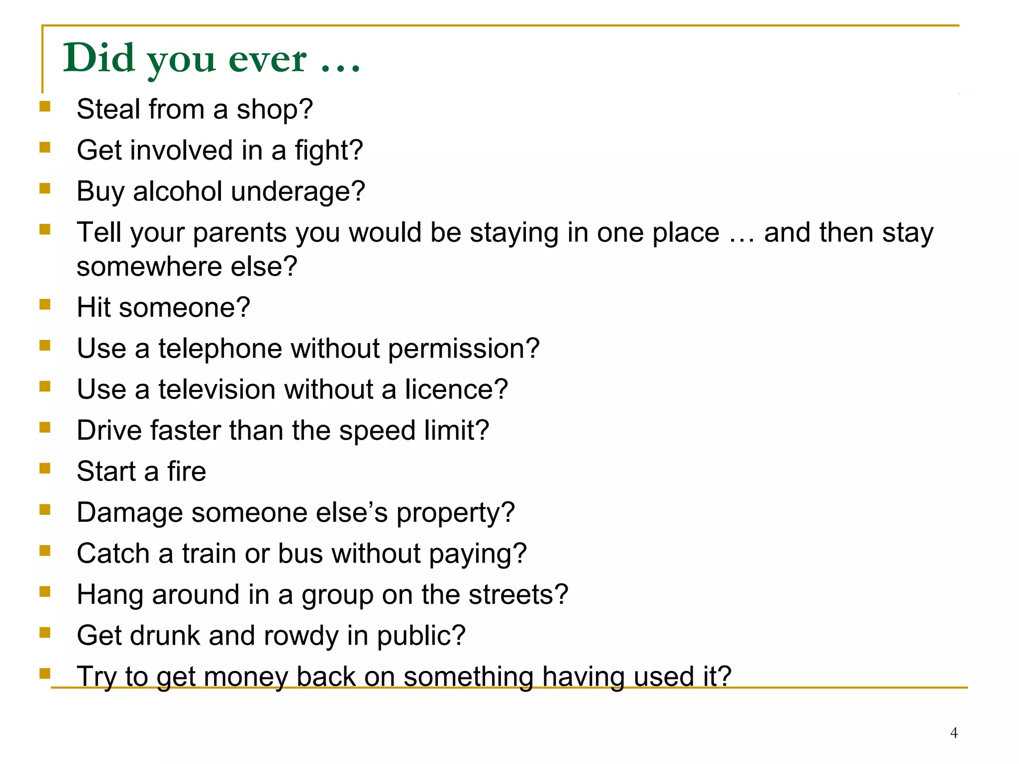 4
Did you ever …
 Steal from a shop?
 Get involved in a fight?
 Buy alcohol underage?
 Tell your parents you would be staying in one place … and then stay
somewhere else?
 Hit someone?
 Use a telephone without permission?
 Use a television without a licence?
 Drive faster than the speed limit?
 Start a fire
 Damage someone else’s property?
 Catch a train or bus without paying?
 Hang around in a group on the streets?
 Get drunk and rowdy in public?
 Try to get money back on something having used it?
 