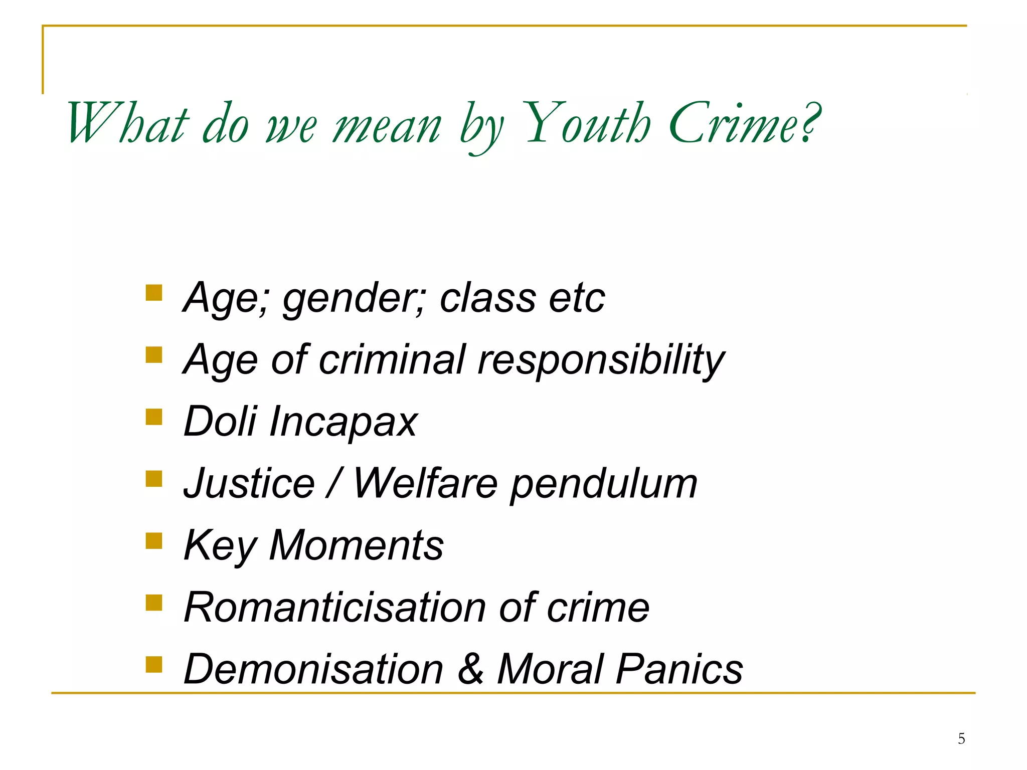 55
What do we mean by Youth Crime?
 Age; gender; class etc
 Age of criminal responsibility
 Doli Incapax
 Justice / Welfare pendulum
 Key Moments
 Romanticisation of crime
 Demonisation & Moral Panics
 