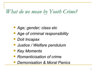 55
What do we mean by Youth Crime?
 Age; gender; class etc
 Age of criminal responsibility
 Doli Incapax
 Justice / Welfare pendulum
 Key Moments
 Romanticisation of crime
 Demonisation & Moral Panics
 