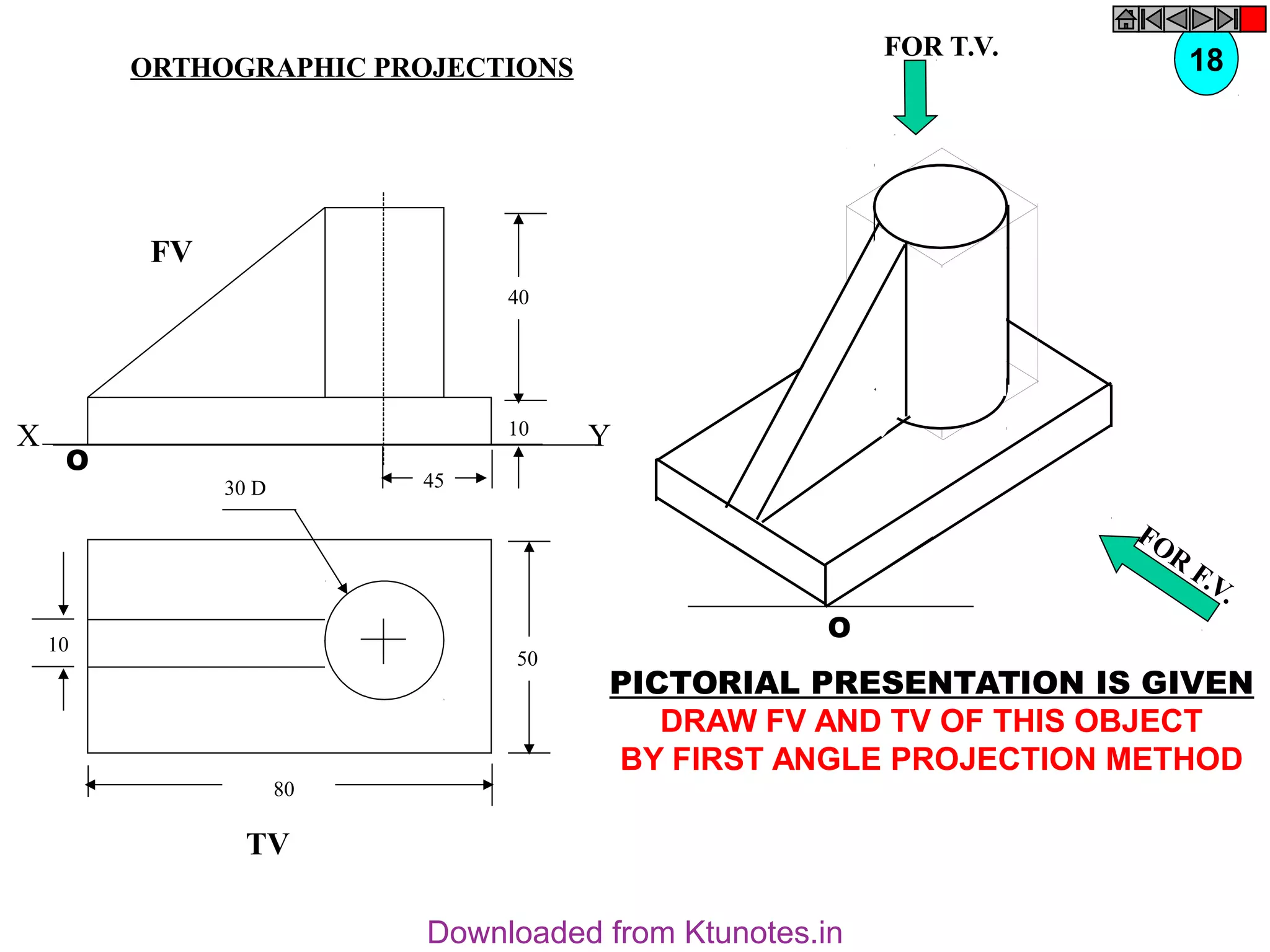 50
80
10
30 D
TV
O
FOR T.V.
FOR
F.V.
PICTORIAL PRESENTATION IS GIVEN
DRAW FV AND TV OF THIS OBJECT
BY FIRST ANGLE PROJECTION METHOD
18
ORTHOGRAPHIC PROJECTIONS
40
10
45
FV
O
X Y
Downloaded from Ktunotes.in
 