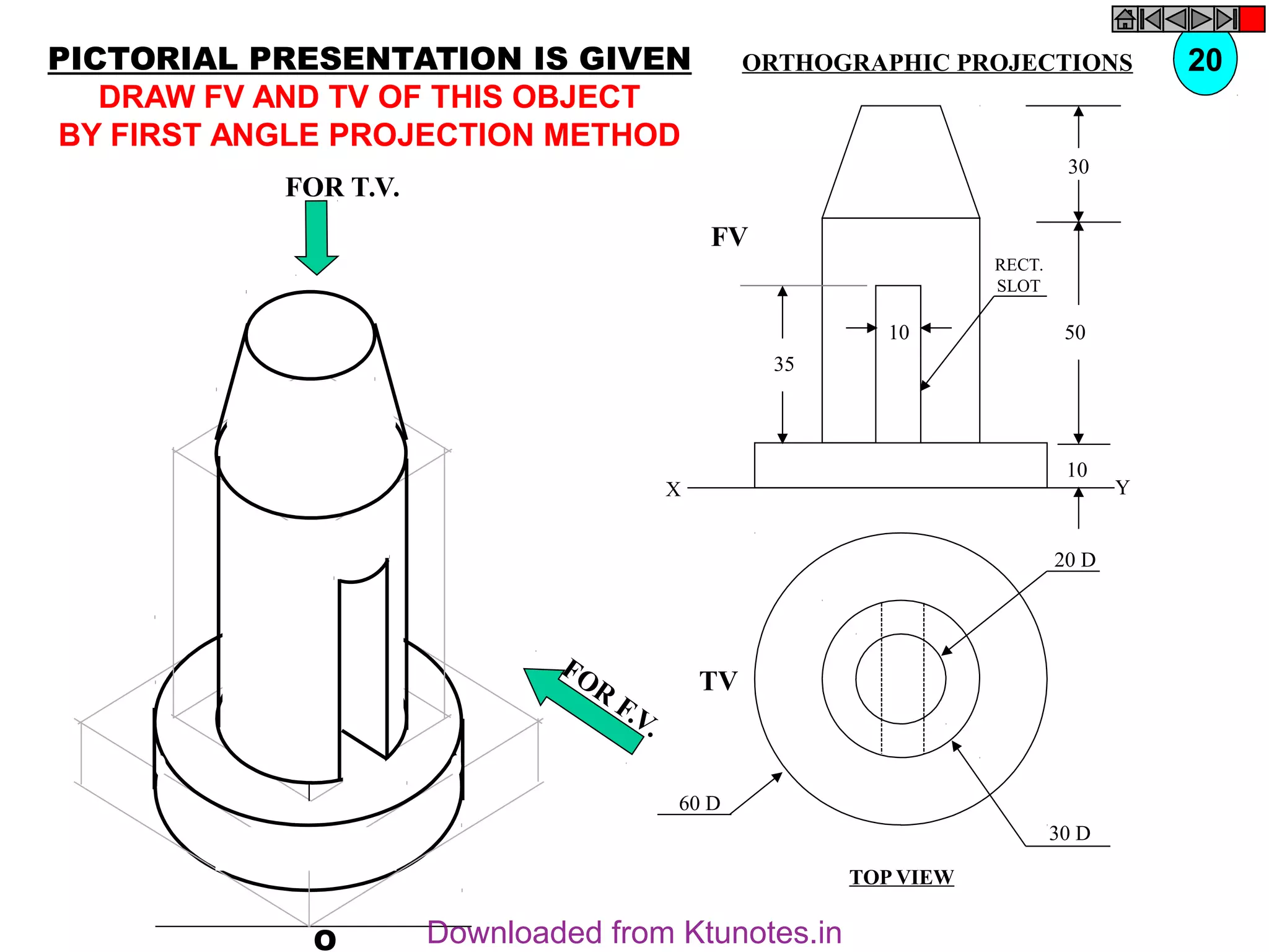 O
20 D
30 D
60 D
TV
10
30
50
10
35
FV
X Y
RECT.
SLOT
FOR T.V.
FOR
F.V.
PICTORIAL PRESENTATION IS GIVEN
DRAW FV AND TV OF THIS OBJECT
BY FIRST ANGLE PROJECTION METHOD
20
ORTHOGRAPHIC PROJECTIONS
TOP VIEW
Downloaded from Ktunotes.in
 