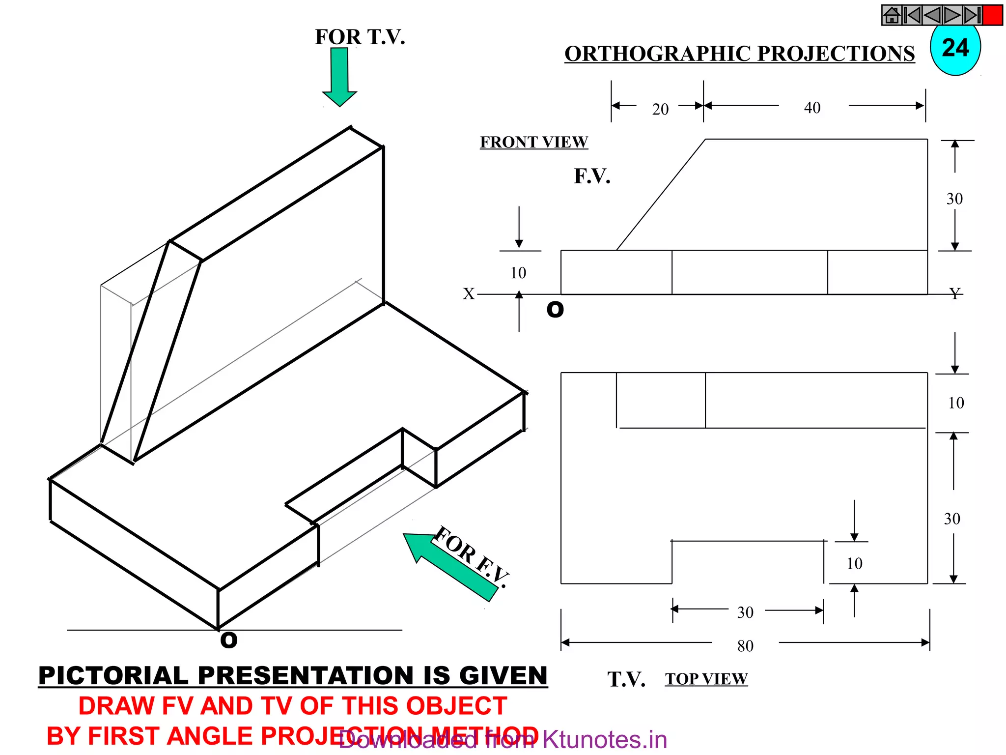 O
10
30
10
80
30
T.V.
O
10
30
40
20
F.V.
X Y
FOR T.V.
FOR
F.V.
PICTORIAL PRESENTATION IS GIVEN
DRAW FV AND TV OF THIS OBJECT
BY FIRST ANGLE PROJECTION METHOD
24
ORTHOGRAPHIC PROJECTIONS
FRONT VIEW
TOP VIEW
Downloaded from Ktunotes.in
 