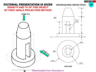 O
20 D
30 D
60 D
TV
10
30
50
10
35
FV
X Y
RECT.
SLOT
FOR T.V.
FOR
F.V.
PICTORIAL PRESENTATION IS GIVEN
DRAW FV AND TV OF THIS OBJECT
BY FIRST ANGLE PROJECTION METHOD
20
ORTHOGRAPHIC PROJECTIONS
TOP VIEW
Downloaded from Ktunotes.in
 