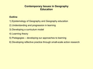 Contemporary Issues in Geography Education Outline 1) Epistemology of Geography and Geography education 2) Understanding and progression in learning 3) Developing a curriculum model 4) Learning theory 5) Pedagogies – developing our approaches to learning 6) Developing reflective practice through small-scale action research  