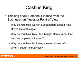Cash is King Thinking about Personal Finance from the Businessman / Investor Point-of-View Why do you think Warren Buffet bought a used Rolls Royce 6 months ago?  Why do you think Tata Steel bought Corus rather than build a company on its own? Why do you think Jet Airways leased its aircrafts when it began its business? 