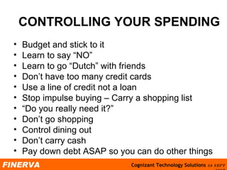 CONTROLLING YOUR SPENDING Budget and stick to it Learn to say “NO” Learn to go “Dutch” with friends Don’t have too many credit cards Use a line of credit not a loan Stop impulse buying – Carry a shopping list “ Do you really need it?” Don’t go shopping Control dining out Don’t carry cash Pay down debt ASAP so you can do other things 