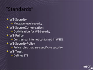 “ Standards” WS-Security Message-level security WS-SecureConversation Optimisation for WS-Security WS-Policy Contractual info not contained in WSDL WS-SecurityPolicy Policy rules that are specific to security WS-Trust Defines STS 