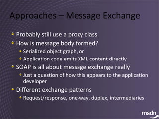 Approaches – Message Exchange Probably still use a proxy class How is message body formed? Serialized object graph, or Application code emits XML content directly SOAP is all about message exchange really Just a question of how this appears to the application developer Different exchange patterns Request/response, one-way, duplex, intermediaries 
