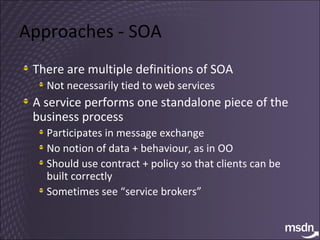 Approaches - SOA There are multiple definitions of SOA Not necessarily tied to web services A service performs one standalone piece of the business process Participates in message exchange No notion of data + behaviour, as in OO Should use contract + policy so that clients can be built correctly Sometimes see “service brokers” 