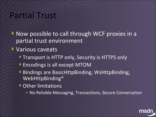 Partial Trust Now possible to call through WCF proxies in a partial trust environment Various caveats Transport is HTTP only, Security is HTTPS only Encodings is all except MTOM Bindings are BasicHttpBinding, WsHttpBinding, WebHttpBinding* Other limitations No Reliable Messaging, Transactions, Secure Conversation 