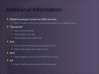 Additional Information MSDN Developer Center for Web Services http://msdn2.microsoft.com/en-gb/webservices/default.aspx   “ Standards” http://www.w3.org   http://www.ws-i.org   http://www.oasis-open.org   SOA http://www.opengroup.org/projects/soa   http://wiki.oasis-open.org/soa-rm   WCF http://netfx3.com/content/WCFHome.aspx   WF http://netfx3.com/content/WFHome.aspx   