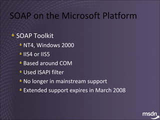 SOAP on the Microsoft Platform SOAP Toolkit NT4, Windows 2000 IIS4 or IIS5 Based around COM Used ISAPI filter No longer in mainstream support Extended support expires in March 2008 