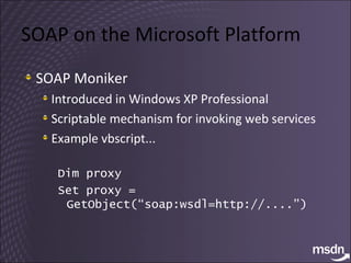 SOAP on the Microsoft Platform SOAP Moniker Introduced in Windows XP Professional Scriptable mechanism for invoking web services Example vbscript... Dim proxy Set proxy = GetObject(“soap:wsdl=http://....”) 