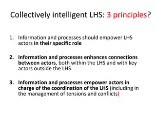 Collectively intelligent LHS: 3 principles?
1. Information and processes should empower LHS
actors in their specific role
2. Information and processes enhances connections
between actors, both within the LHS and with key
actors outside the LHS
3. Information and processes empower actors in
charge of the coordination of the LHS (including in
the management of tensions and conflicts)
 