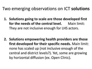 Two emerging observations on ICT solutions
1. Solutions going to scale are those developed first
for the needs of the central level. Main limit:
They are not inclusive enough for LHS actors.
2. Solutions empowering health providers are those
first developed for their specific needs. Main limit:
none has scaled up (not inclusive enough of the
central and district levels?). Yet, some are growing
by horizontal diffusion (ex. Open Clinic).
 