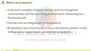 What is an Ecosystem?
• A dynamic complex of plant, animal, and microorganism
communities and the non-living environment interacting as a
functional unit.
• Humans are an integral part of ecosystems.
• Ecosystems vary enormously in size; a temporary pond in a tree
hollow and an ocean basin can both be ecosystems.
12 22/02/2020 Add a footer
 