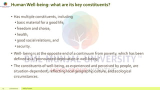 HumanWell-being: what are its key constituents?
• Has multiple constituents, including
• basic material for a good life,
• freedom and choice,
• health,
• good social relations, and
• security.
• Well- being is at the opposite end of a continuum from poverty, which has been
defined as a “pronounced deprivation in well-being.”
• The constituents of well-being, as experienced and perceived by people, are
situation-dependent, reflecting local geography, culture, and ecological
circumstances.
14 22/02/2020 Add a footer
 