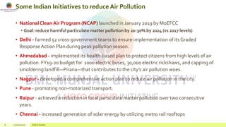 Some Indian Initiatives to reduce Air Pollution
• National Clean Air Program (NCAP) launched in January 2019 by MoEFCC
• Goal: reduce harmful particulate matter pollution by 20-30% by 2024 (vs 2017 levels)
• Delhi - formed 52 cross-government teams to ensure implementation of its Graded
Response Action Plan during peak pollution season.
• Ahmedabad - implemented its health-based plan to protect citizens from high levels of air
pollution. FY19-20 budget for 1000 electric buses, 30,000 electric rickshaws, and capping of
smoldering landfill—Pirana—that contributes to the city’s air pollution woes.
• Nagpur - developed a comprehensive action plan to reduce air pollution in the city.
• Pune - promoting non-motorized transport.
• Raipur - achieved a reduction in local particulate matter pollution over two consecutive
years.
• Chennai - increased generation of solar energy by utilizing metro rail rooftops
6 22/02/2020 Add a footer
 